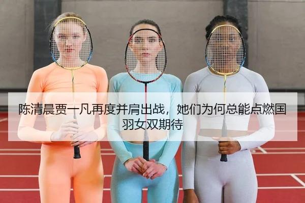 陈清晨贾一凡再度并肩出战，她们为何总能点燃国羽女双期待