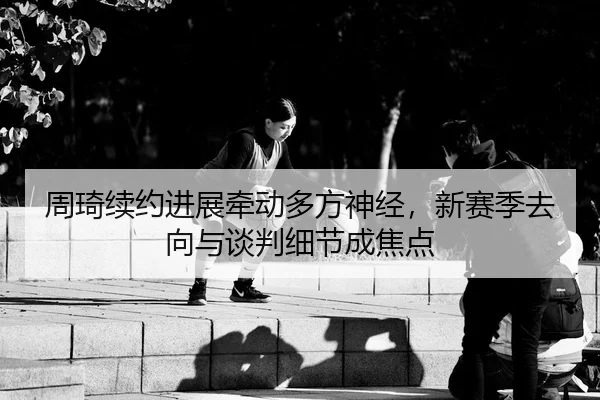 周琦续约进展牵动多方神经，新赛季去向与谈判细节成焦点