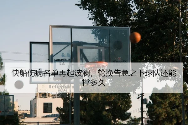 快船伤病名单再起波澜，轮换告急之下球队还能撑多久