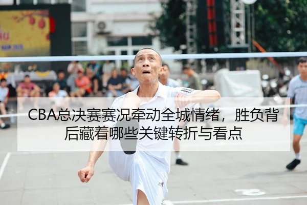 CBA总决赛赛况牵动全城情绪，胜负背后藏着哪些关键转折与看点