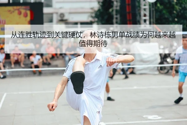 从连胜轨迹到关键硬仗,林诗栋男单战绩为何越来越值得期待